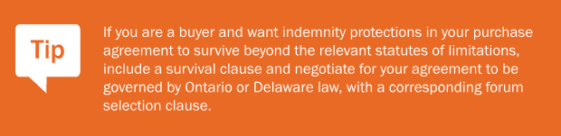 Tip: If you are a buyer and want indemnity protections in your purchase agreement to survive beyond the relevant statutes of limitations, include a survival clause and negotiate for your agreement to be governed by Ontario or Delaware law, with a corresponding forum selection clause.