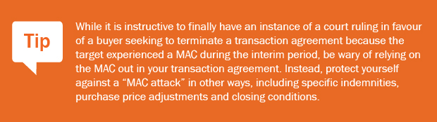 Tip: While it is instructive to finally have an instance of a court ruling in favour of a buyer seeking to terminate a transaction agreement because the target experienced a MAC during the interim period, be wary of relying on the MAC out in your transaction agreement. Instead, protect yourself against a 'MAC attack' in other ways, including specific indemnities, purchase price adjustments and closing conditions.