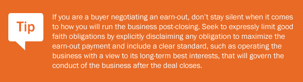Tip: If you are a buyer negotiating an earn-out, don't stay silent when it comes to how you will run the business post-closing. Seek to expressly limit good faith obligations by explicitly disclaiming any obligation to maximize the earn-out payment and include a clear standard, such as operating the business with a view to its long-term best interests, that will govern the conduct of the business after the deal closes.