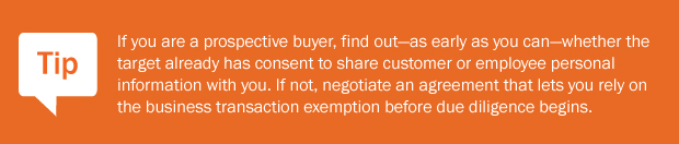Tip: If you are a prospective buyer, find out—as early as you can—whether the target already has consent to share customer or employee personal information with you. If not, negotiate an agreement that lets you rely on the business transaction exemption before due diligence begins.