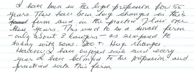 I have been in the legal profession for 55 years. There have been big changes in this firm and in the practice of law over these years. This used to be a small firm—only about 8 lawyers—as compared to some 300+. Huge changes. However I have enjoyed each and every year I have belonged to the profession and practiced with this firm.
